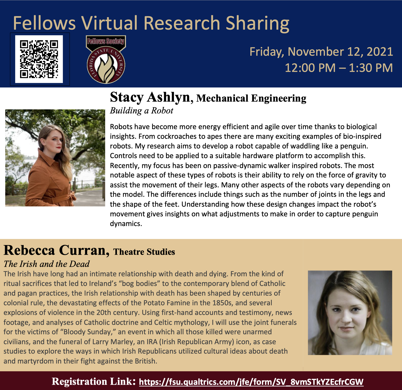Fellows Virtual Research Sharing Friday, November 12, 2021 12:00 PM – 1:30 PM Stacy Ashlyn, Mechanical Engineering Building a Robot Robots have become more energy efficient and agile over time thanks to biological insights. From cockroaches to apes there are many exciting examples of bio-inspired robots. My research aims to develop a robot capable of waddling like a penguin. Controls need to be applied to a suitable hardware platform to accomplish this. Recently, my focus has been on passive-dynamic walker inspired robots. The most notable aspect of these types of robots is their ability to rely on the force of gravity to assist the movement of their legs. Many other aspects of the robots vary depending on the model. The differences include things such as the number of joints in the legs and the shape of the feet. Understanding how these design changes impact the robot’s movement gives insights on what adjustments to make in order to capture penguin dynamics. Rebecca Curran, Theatre Studies The Irish and the Dead The Irish have long had an intimate relationship with death and dying. From the kind of ritual sacrifices that led to Ireland’s “bog bodies” to the contemporary blend of Catholic and pagan practices, the Irish relationship with death has been shaped by centuries of colonial rule, the devastating effects of the Potato Famine in the 1850s, and several explosions of violence in the 20th century. Using first-hand accounts and testimony, news footage, and analyses of Catholic doctrine and Celtic mythology, I will use the joint funerals for the victims of “Bloody Sunday,” an event in which all those killed were unarmed civilians, and the funeral of Larry Marley, an IRA (Irish Republican Army) icon, as case studies to explore the ways in which Irish Republicans utilized cultural ideas about death and martyrdom in their fight against the British. Registration Link: https://fsu.qualtrics.com/jfe/form/SV_8vmSTkYZEcfrCGW