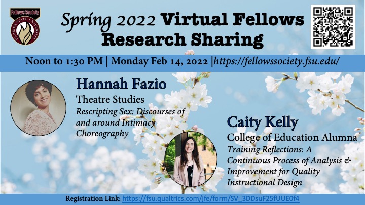 Spring 2022 Virtual Fellows Research Sharing Noon to 1:30 PM | Monday Feb 14, 2022 |https://fellowssociety.fsu.edu/ Hannah Fazio Theatre Studies Rescripting Sex: Discourses of and around Intimacy Choreography Caity Kelly College of Education Alumna Training Reflections: A Continuous Process of Analysis & Improvement for Quality Instructional Design&nbsp;Registration Link: https://fsu.qualtrics.com/jfe/form/SV_3DDsuF25fUUE0f4