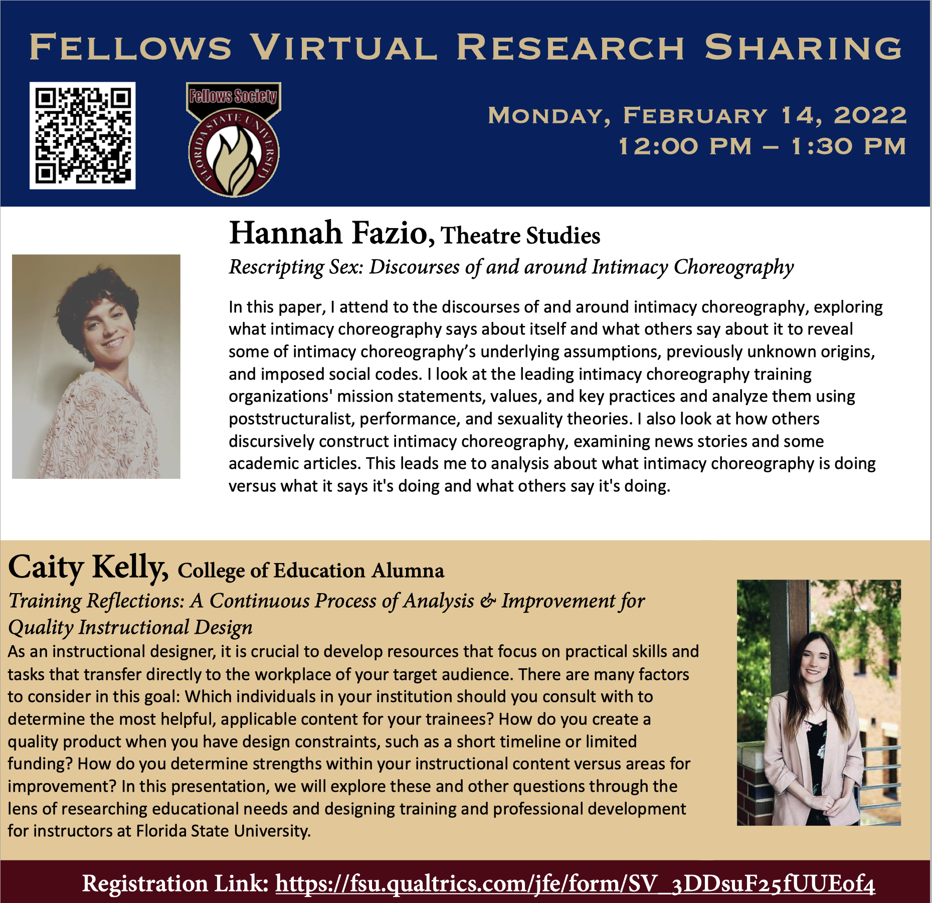Spring 2022 Virtual Fellows Research Sharing Noon to 1:30 PM Monday Feb 14, 2022 https://fellowssociety.fsu.edu/ Hannah Fazio Theatre Studies Rescripting Sex: Discourses of and around Intimacy Choreography In this paper, I attend to the discourses of and around intimacy choreography, exploring what intimacy choreography says about itself and what others say about it to reveal some of intimacy choreography’s underlying assumptions, previously unknown origins, and imposed social codes. I look at the leading intimacy choreography training organizations' mission statements, values, and key practices and analyze them using poststructuralist, performance, and sexuality theories. I also look at how others discursively construct intimacy choreography, examining news stories and some academic articles. This leads me to analysis about what intimacy choreography is doing versus what it says it's doing and what others say it's doing.  Caity Kelly College of Education Alumna Training Reflections: A Continuous Process of Analysis & Improvement for Quality Instructional Design As an instructional designer, it is crucial to develop resources that focus on practical skills and tasks that transfer directly to the workplace of your target audience. There are many factors to consider in this goal: Which individuals in your institution should you consult with to determine the most helpful, applicable content for your trainees? How do you create a quality product when you have design constraints, such as a short timeline or limited funding? How do you determine strengths within your instructional content versus areas for improvement? In this presentation, we will explore these and other questions through the lens of researching educational needs and designing training and professional development for instructors at Florida State University. Registration Link: https://fsu.qualtrics.com/jfe/form/SV_3DDsuF25fUUE0f4