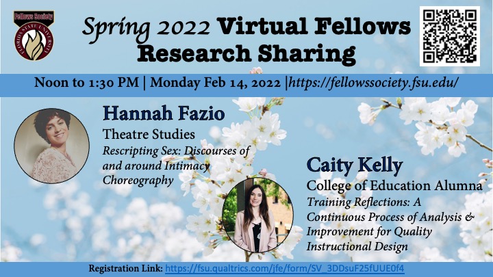 Spring 2022 Virtual Fellows Research Sharing Noon to 1:30 PM | Monday Feb 14, 2022 |https://fellowssociety.fsu.edu/ Hannah Fazio Theatre Studies Rescripting Sex: Discourses of and around Intimacy Choreography Caity Kelly College of Education Alumna Training Reflections: A Continuous Process of Analysis & Improvement for Quality Instructional Design Registration Link: https://fsu.qualtrics.com/jfe/form/SV_3DDsuF25fUUE0f4