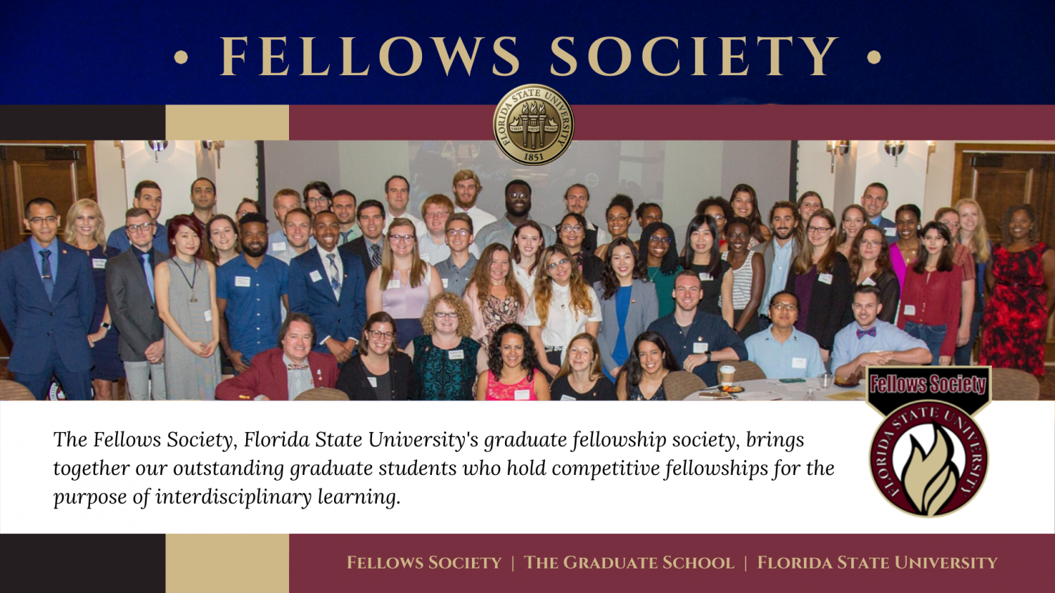 "Fellows Society The Fellows Society, Florida State University's graduate fellowship society, brings together our outstanding graduate students who hold competitive fellowships for the purpose of interdisciplinary learning."