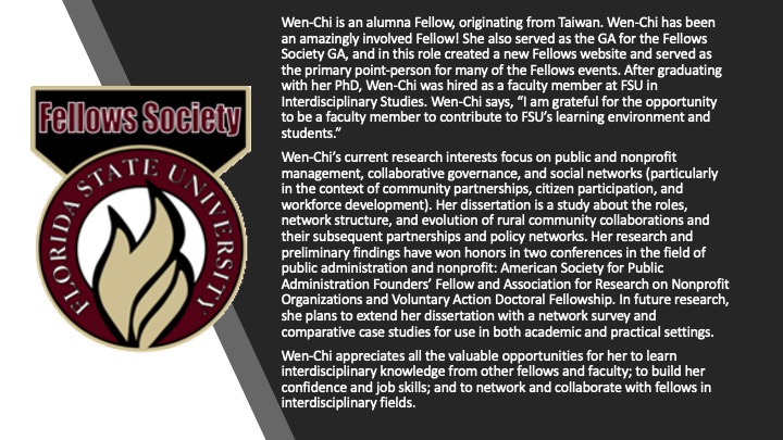 Wen-Chi is an alumna Fellow, originating from Taiwan. Wen-Chi has been an amazingly involved Fellow! She also served as the GA for the Fellows Society GA, and in this role created a new Fellows website and served as the primary point-person for many of the Fellows events. After graduating with her PhD, Wen-Chi was hired as a faculty member at FSU in Interdisciplinary Studies. Wen-Chi says, “I am grateful for the opportunity to be a faculty member to contribute to FSU’s learning environment and students.” Wen-Chi’s current research interests focus on public and nonprofit management, collaborative governance, and social networks (particularly in the context of community partnerships, citizen participation, and workforce development). Her dissertation is a study about the roles, network structure, and evolution of rural community collaborations and their subsequent partnerships and policy networks. Her research and preliminary findings have won honors in two conferences in the field of public administration and nonprofit: American Society for Public Administration Founders’ Fellow and Association for Research on Nonprofit Organizations and Voluntary Action Doctoral Fellowship. In future research, she plans to extend her dissertation with a network survey and comparative case studies for use in both academic and practical settings. Wen-Chi appreciates all the valuable opportunities for her to learn interdisciplinary knowledge from other fellows and faculty; to build her confidence and job skills; and to network and collaborate with fellows in interdisciplinary fields. 